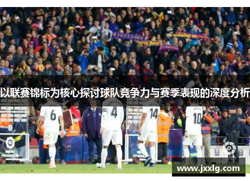 以联赛锦标为核心探讨球队竞争力与赛季表现的深度分析